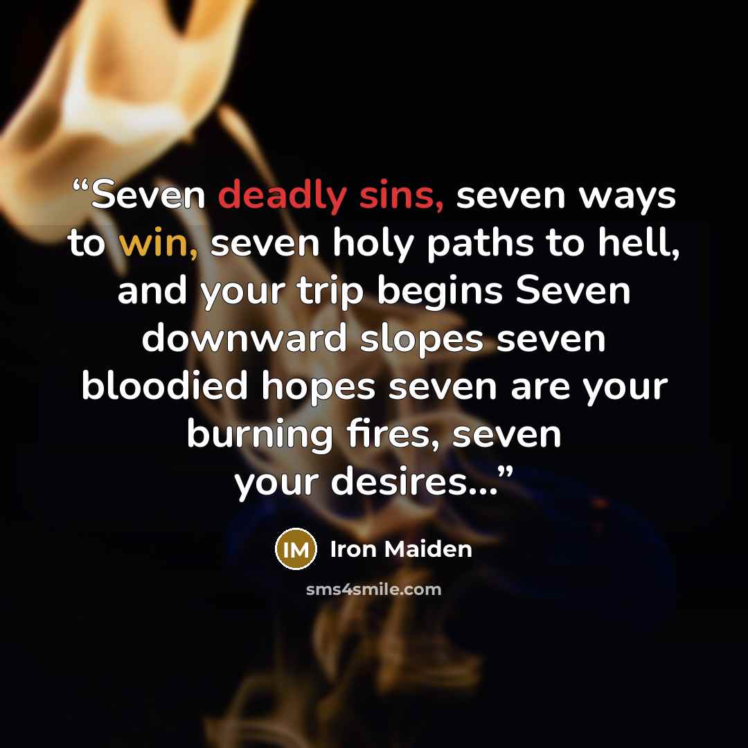 “Seven deadly sins, seven ways to win, seven holy paths to hell, and your trip begins Seven downward slopes seven bloodied hopes seven are your burning fires, seven your desires...” quote by Iron Maiden