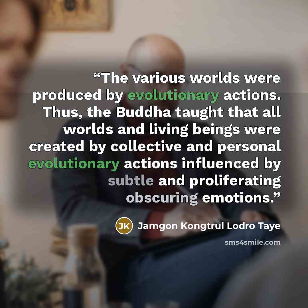 “The various worlds were produced by evolutionary actions. Thus, the Buddha taught that all worlds and living beings were created by collective and personal evolutionary actions influenced by subtle and proliferating obscuring emotions.” quote by Jamgon Kongtrul Lodro Taye
