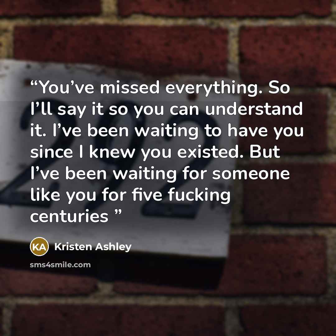 “You’ve missed everything. So I’ll say it so you can understand it. I’ve been waiting to have you since I knew you existed. But I’ve been waiting for someone like you for five fucking centuries” quote by Kristen Ashley