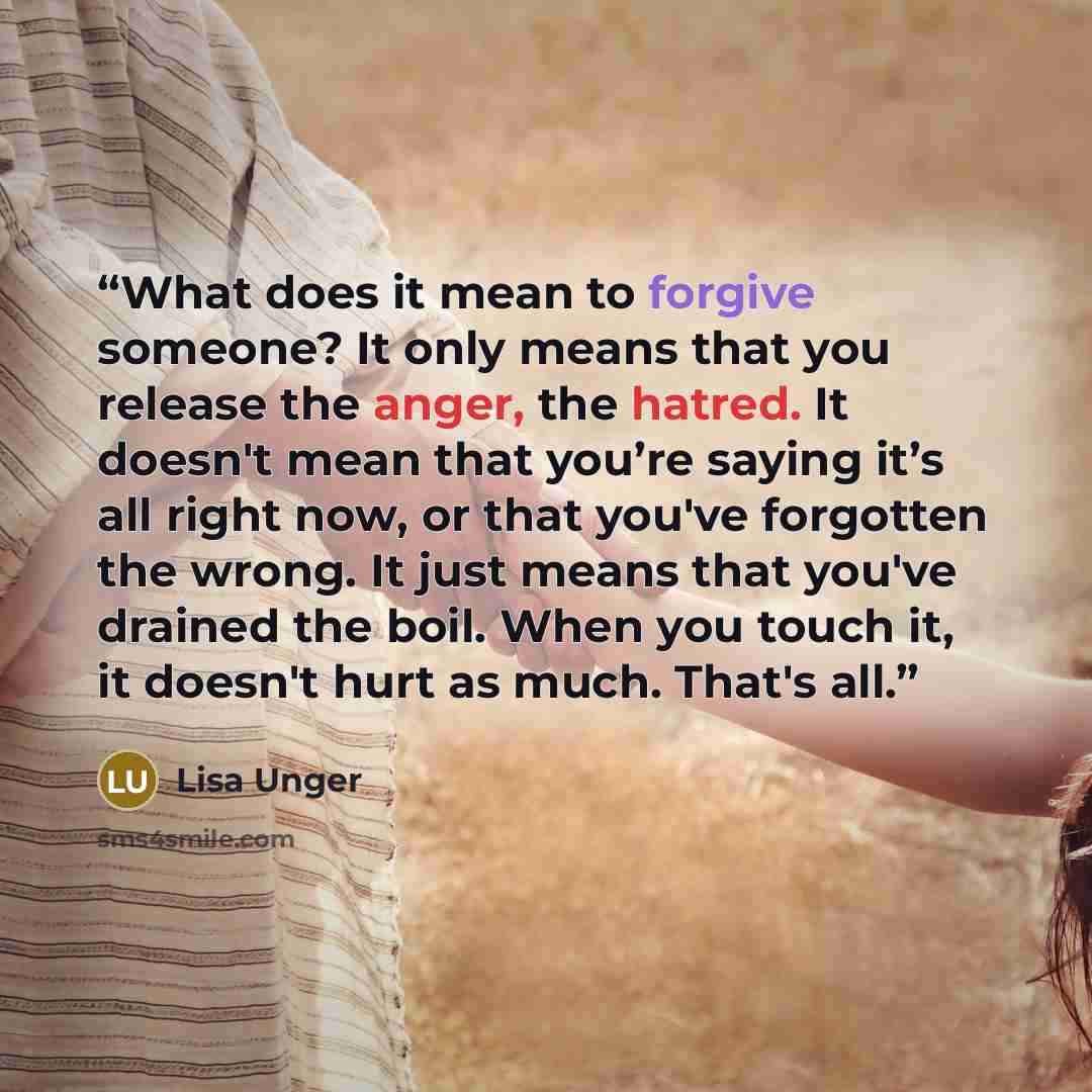 “What does it mean to forgive someone? It only means that you release the anger, the hatred. It doesn't mean that you’re saying it’s all right now, or that you've forgotten the wrong. It just means that you've drained the boil. When you touch it, it doesn't hurt as much. That's all.” quote by Lisa Unger