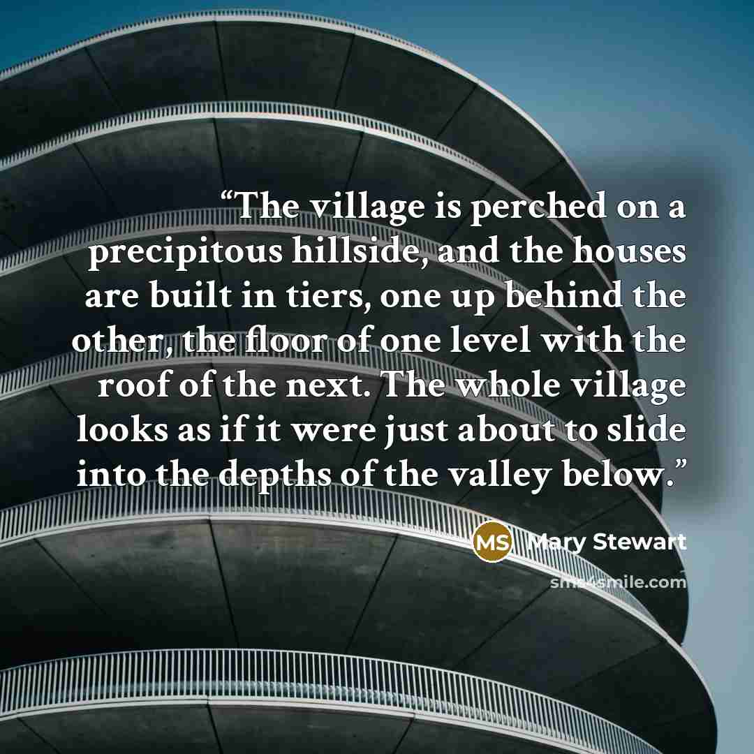 “The village is perched on a precipitous hillside, and the houses are built in tiers, one up behind the other, the floor of one level with the roof of the next. The whole village looks as if it were just about to slide into the depths of the valley below.” quote by Mary Stewart