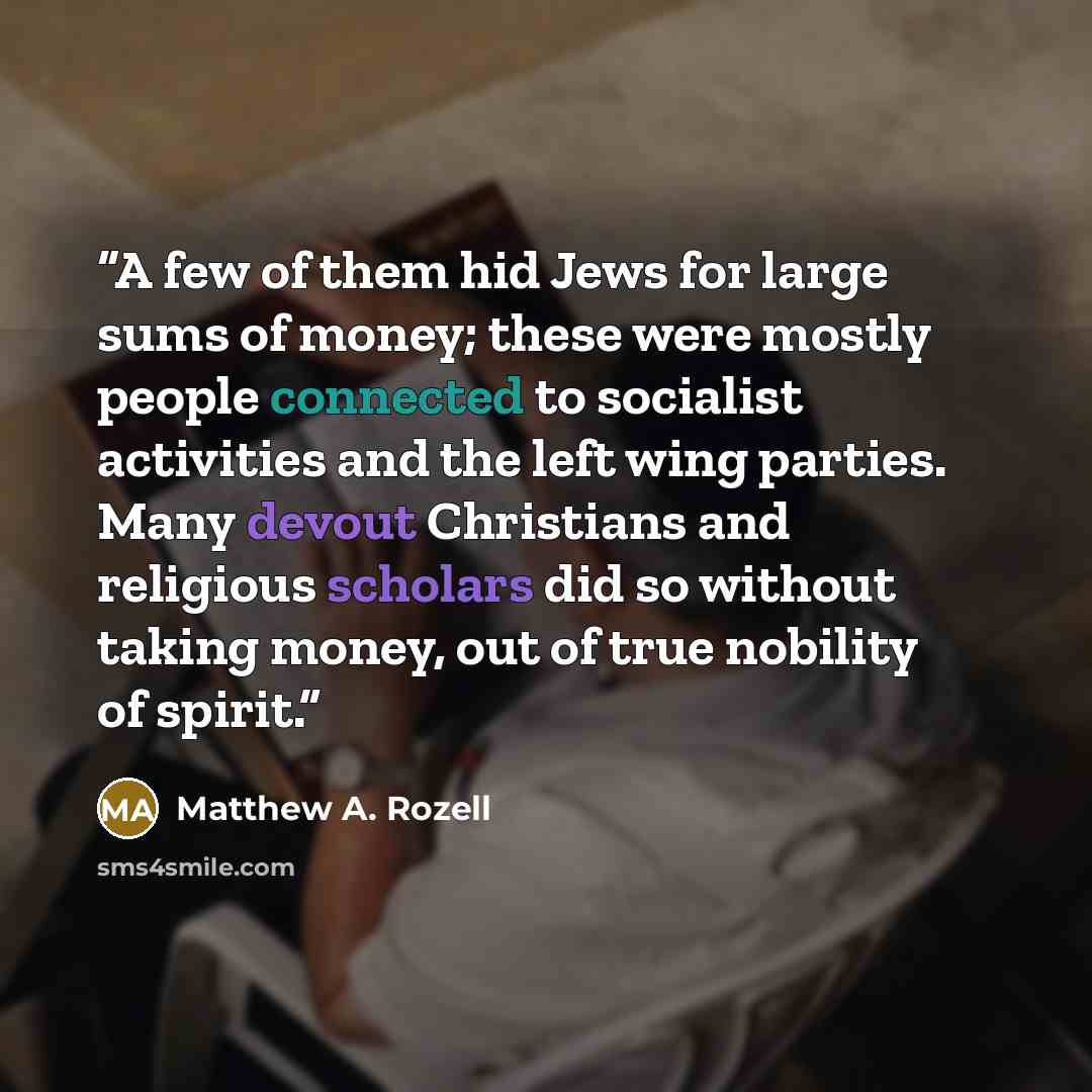 “A few of them hid Jews for large sums of money; these were mostly people connected to socialist activities and the left wing parties. Many devout Christians and religious scholars did so without taking money, out of true nobility of spirit.” quote by Matthew A. Rozell
