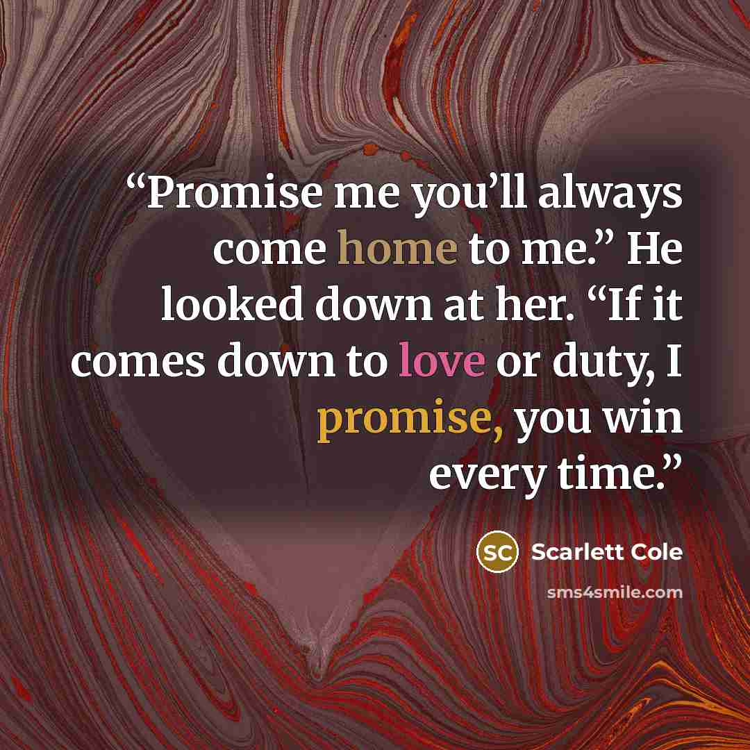 “Promise me you’ll always come home to me.” He looked down at her. “If it comes down to love or duty, I promise, you win every time.” quote by Scarlett Cole