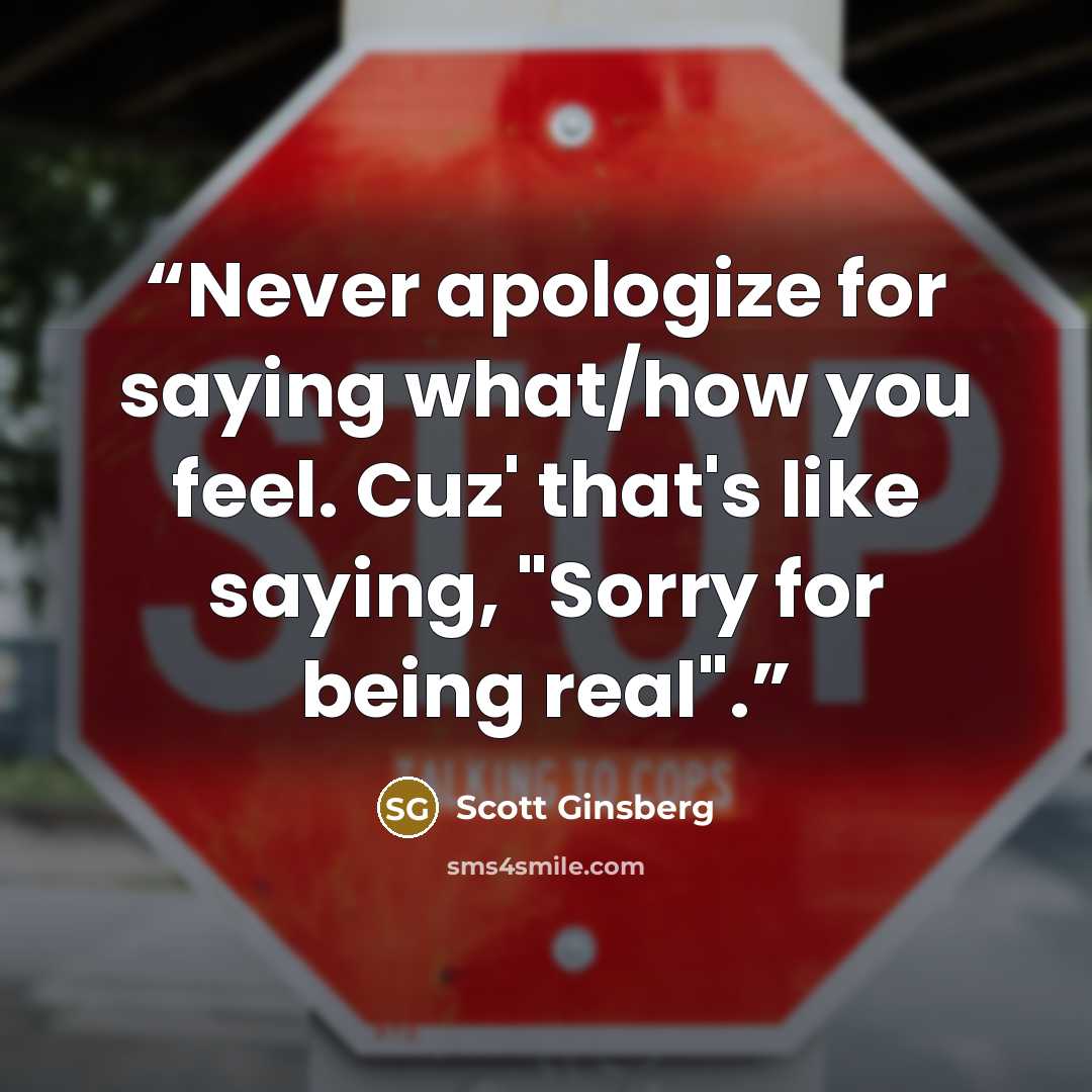“Never apologize for saying what/how you feel. Cuz' that's like saying, "Sorry for being real".” quote by Scott Ginsberg