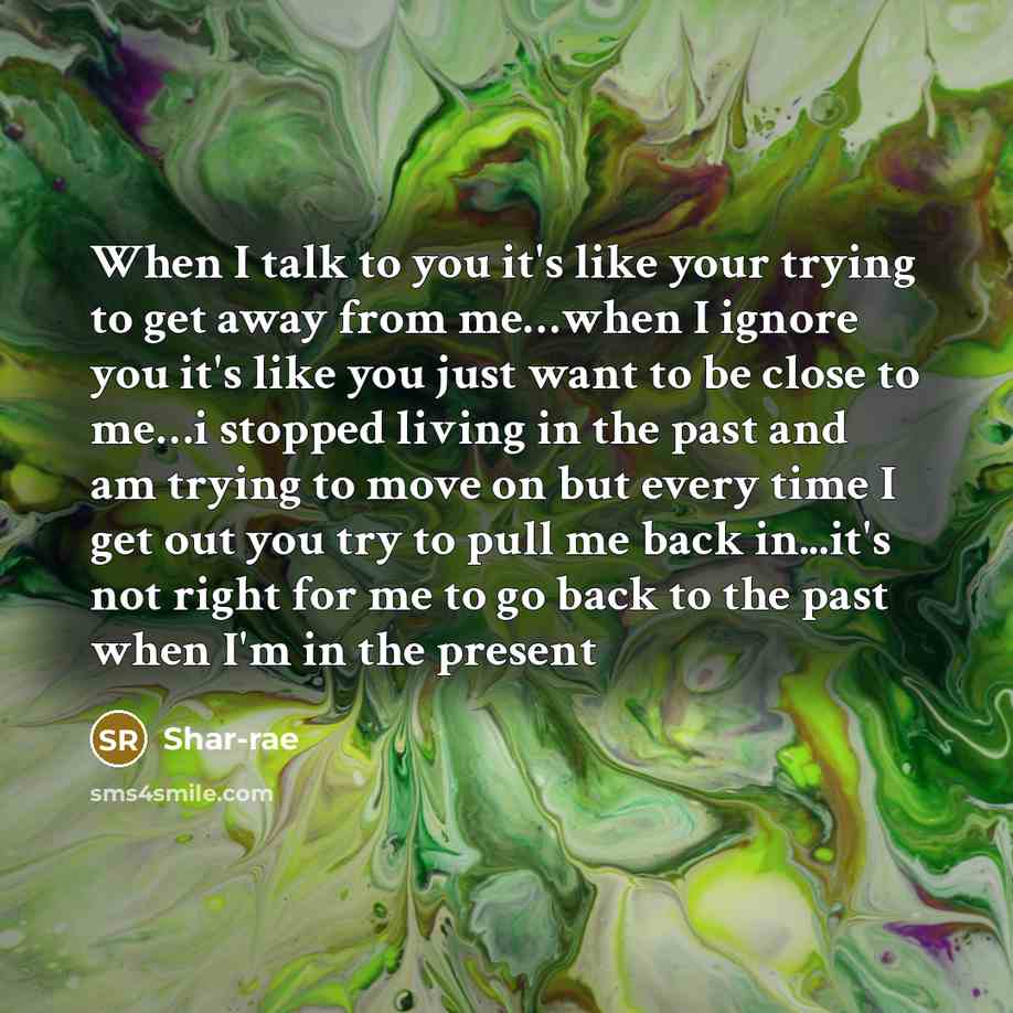“When I talk to you it's like your trying to get away from me…when I ignore you it's like you just want to be close to me…i stopped living in the past and am trying to move on but every time I get out you try to pull me back in...it's not right for me to go back to the past when I'm in the present” quote by Shar-rae