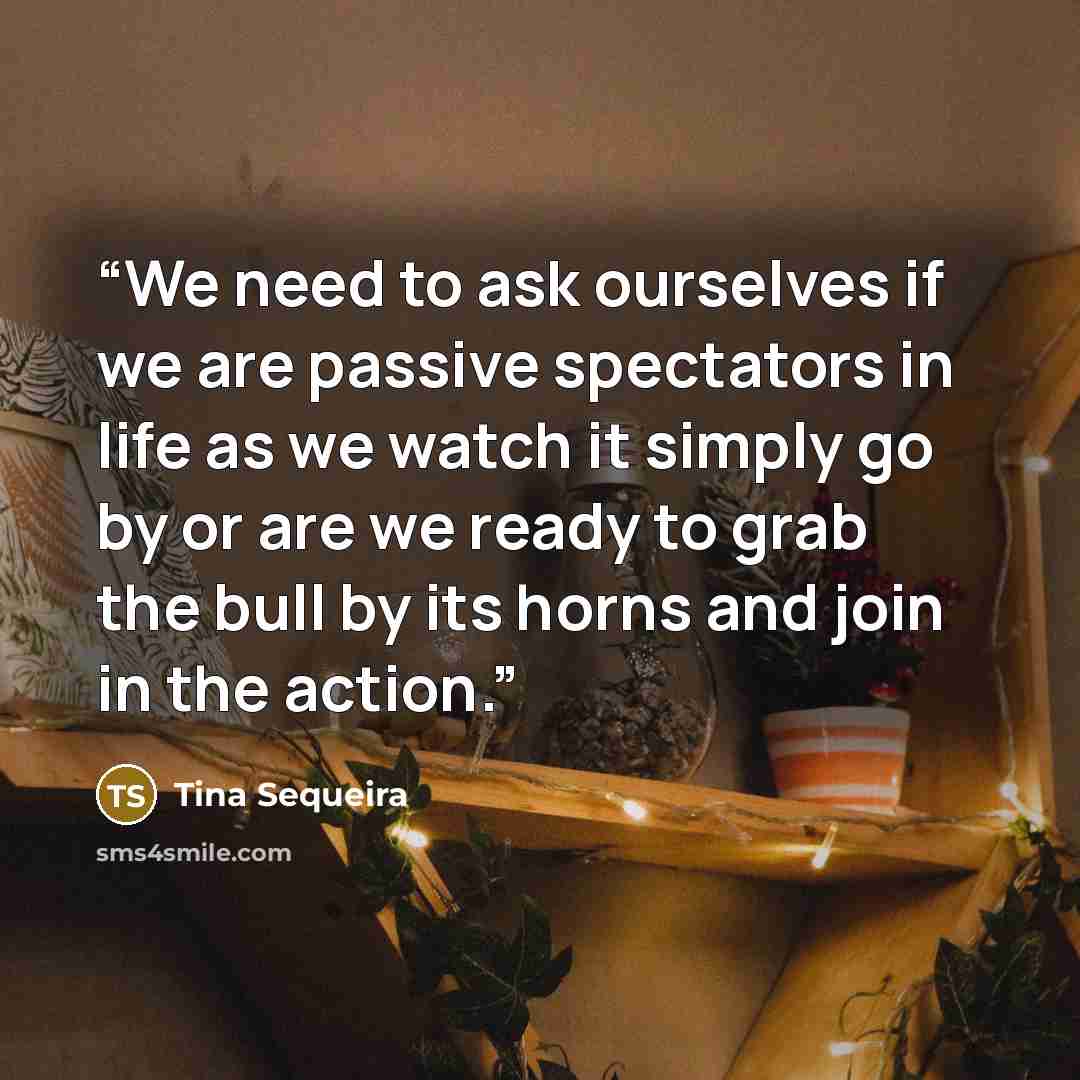 “We need to ask ourselves if we are passive spectators in life as we watch it simply go by or are we ready to grab the bull by its horns and join in the action.” quote by Tina Sequeira