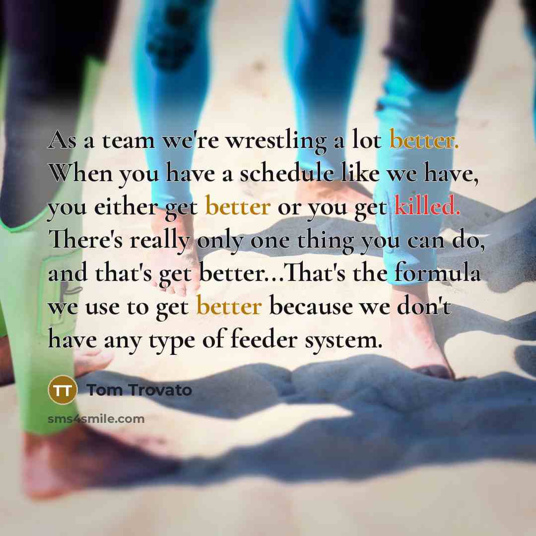 “As a team we're wrestling a lot better. When you have a schedule like we have, you either get better or you get killed. There's really only one thing you can do, and that's get better...That's the formula we use to get better because we don't have any type of feeder system.” quote by Tom Trovato
