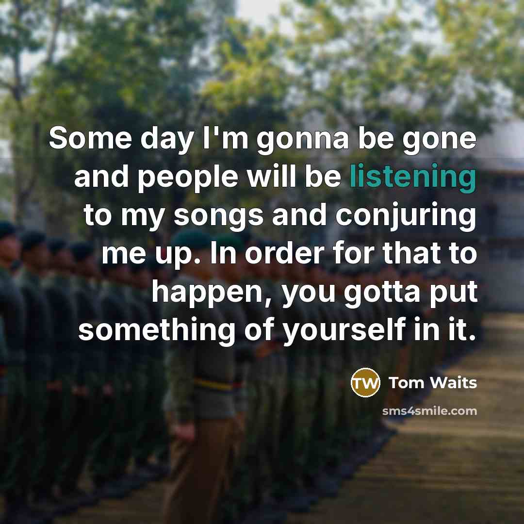 “Some day I'm gonna be gone and people will be listening to my songs and conjuring me up. In order for that to happen, you gotta put something of yourself in it.” quote by Tom Waits