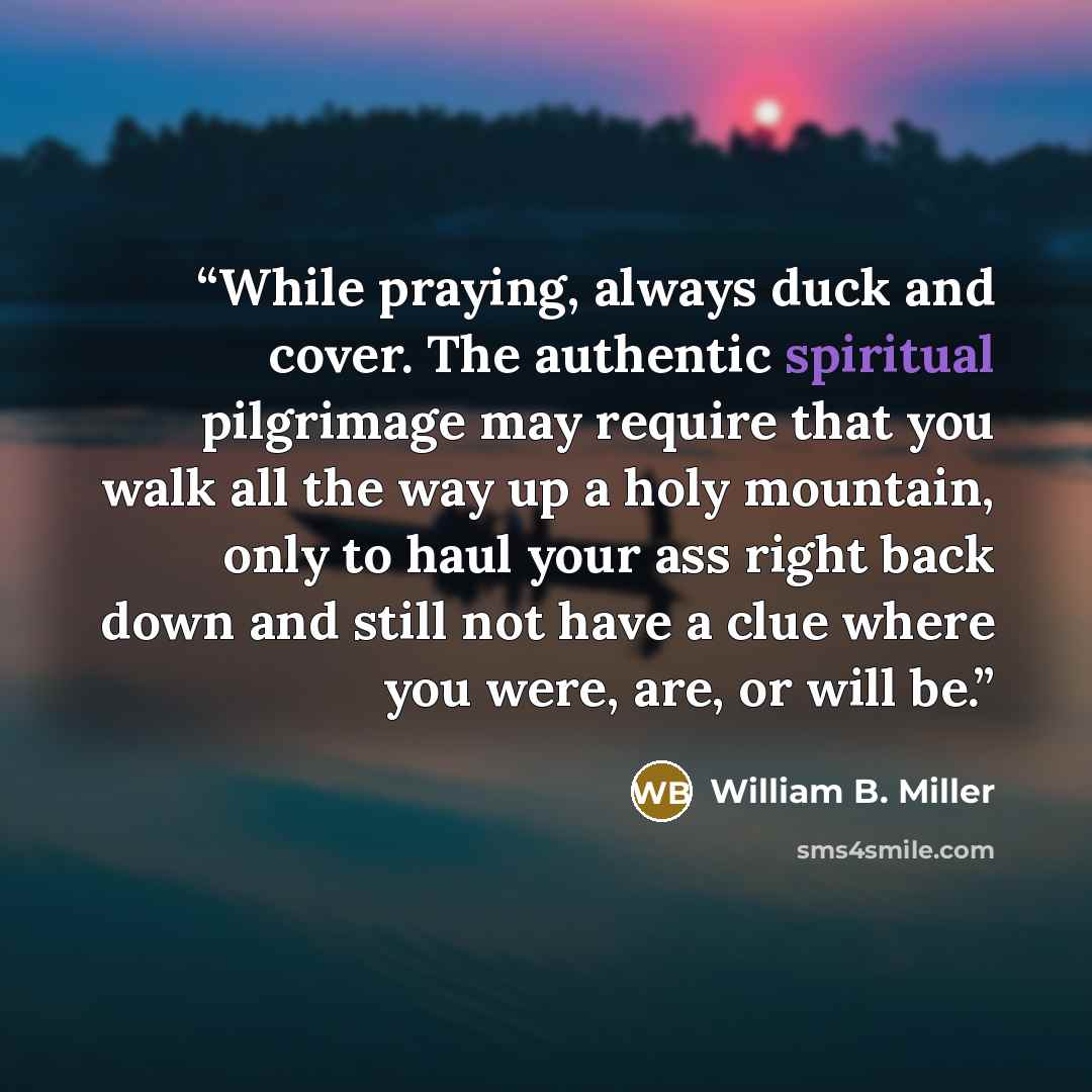 “While praying, always duck and cover. The authentic spiritual pilgrimage may require that you walk all the way up a holy mountain, only to haul your ass right back down and still not have a clue where you were, are, or will be.” quote by William B. Miller