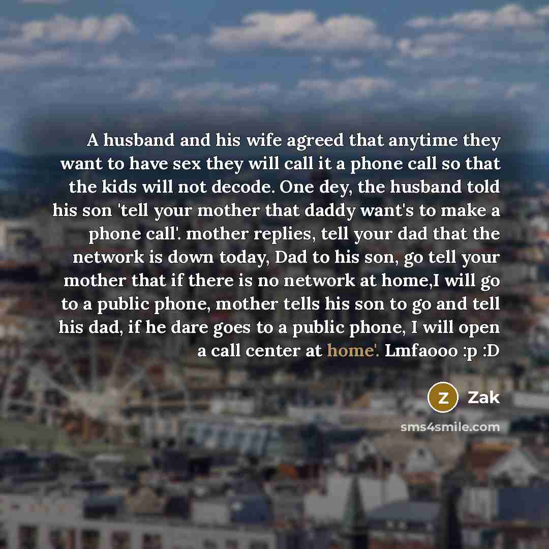 “A husband and his wife agreed that anytime they want to have sex they will call it a phone call so that the kids will not decode. One dey, the husband told his son 'tell your mother that daddy want's to make a phone call'. mother replies, tell your dad that the network is down today, Dad to his…” quote by Zak
