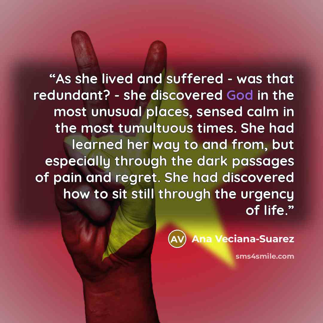 “As she lived and suffered - was that redundant? - she discovered God in the most unusual places, sensed calm in the most tumultuous times. She had learned her way to and from, but especially through the dark passages of pain and regret. She had discovered how to sit still through the urgency of…” quote by Ana Veciana-Suarez
