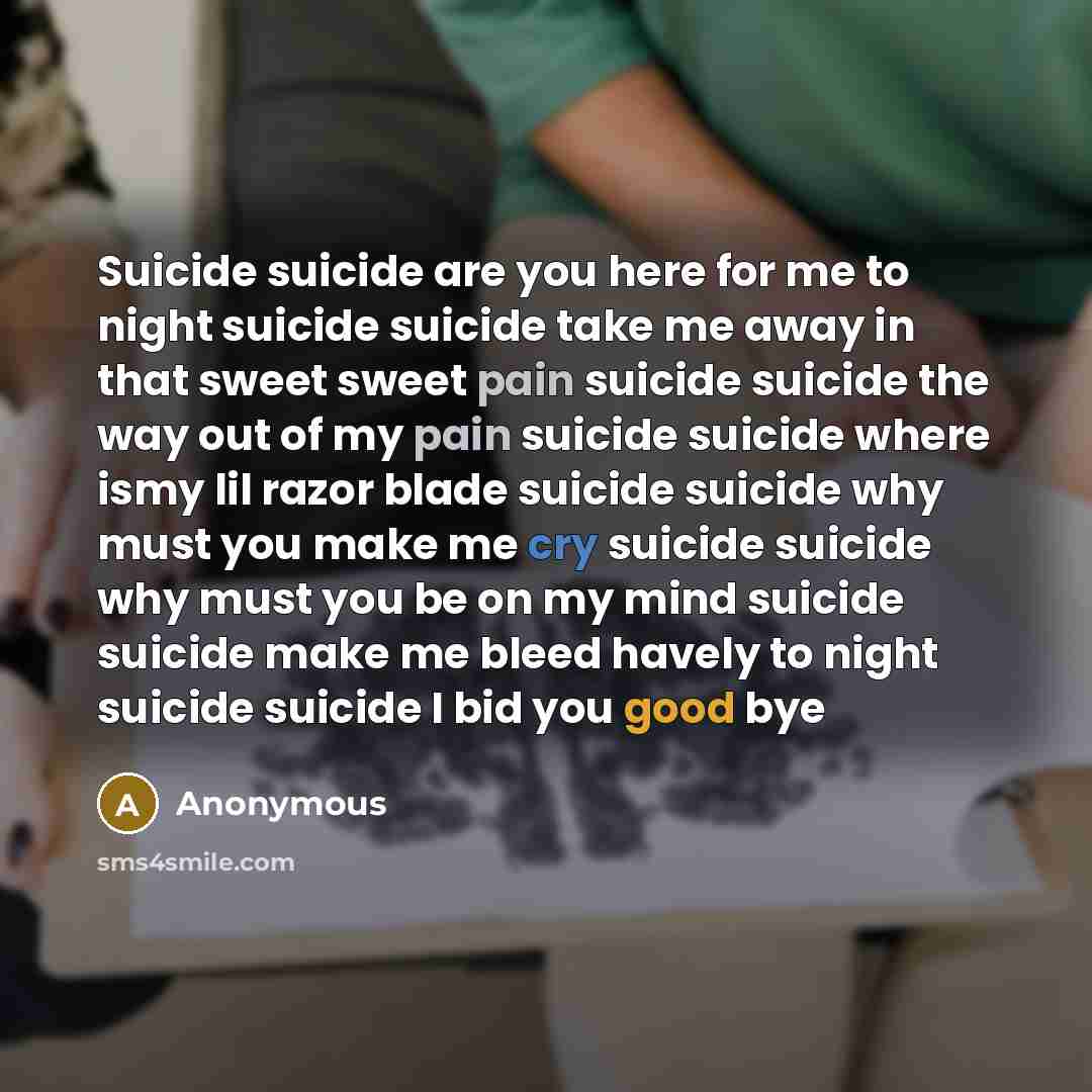 “Suicide suicide are you here for me to night suicide suicide take me away in that sweet sweet pain suicide suicide the way out of my pain suicide suicide where ismy lil razor blade suicide suicide why must you make me cry suicide suicide why must you be on my mind suicide suicide make me bleed…” quote by Anonymous