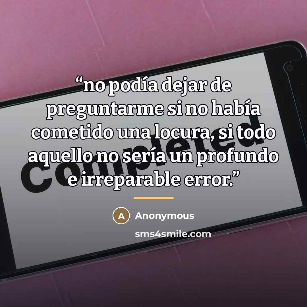 “no podía dejar de preguntarme si no había cometido una locura, si todo aquello no sería un profundo e irreparable error.” quote by Anonymous