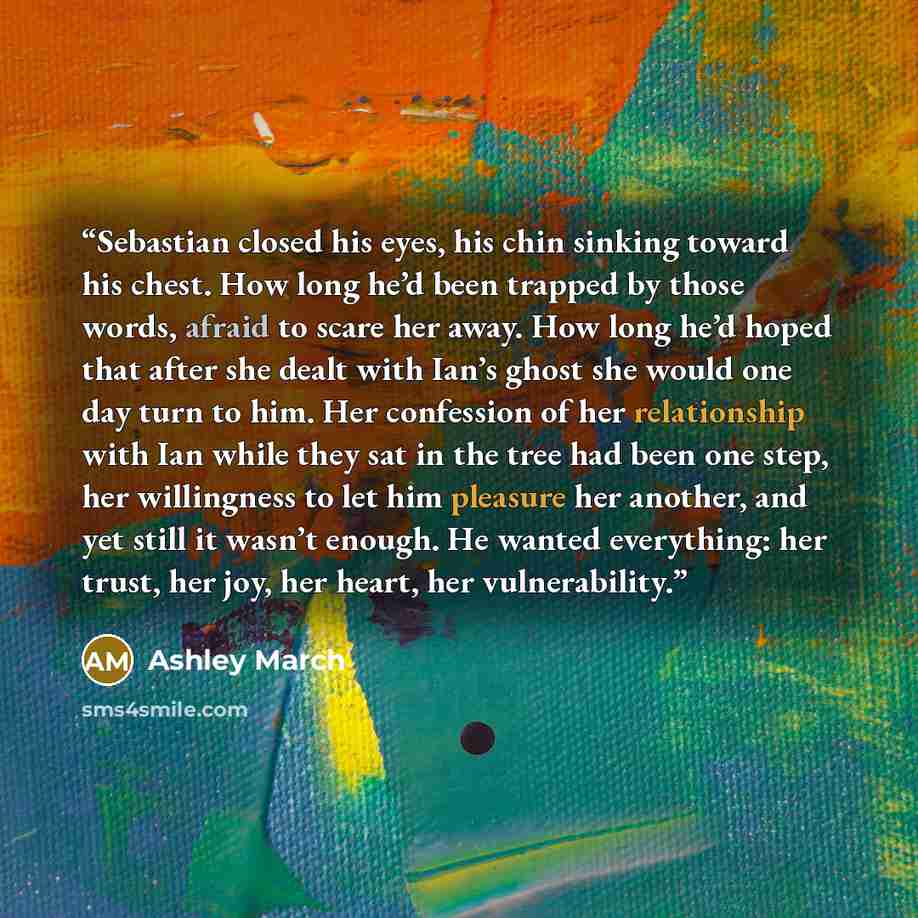 “Sebastian closed his eyes, his chin sinking toward his chest. How long he’d been trapped by those words, afraid to scare her away. How long he’d hoped that after she dealt with Ian’s ghost she would one day turn to him. Her confession of her relationship with Ian while they sat in the tree had…” quote by Ashley March