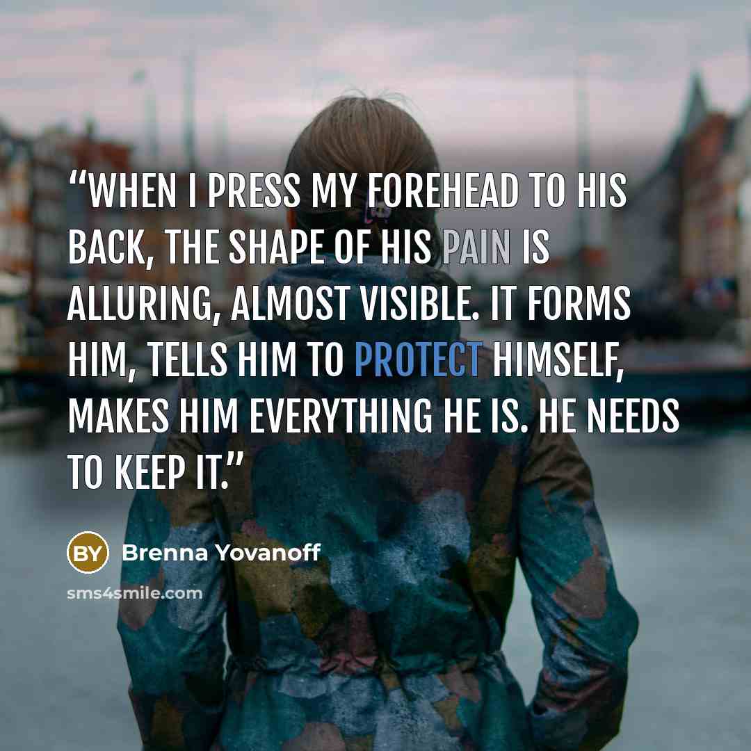 “When I press my forehead to his back, the shape of his pain is alluring, almost visible. It forms him, tells him to protect himself, makes him everything he is. He needs to keep it.” quote by Brenna Yovanoff