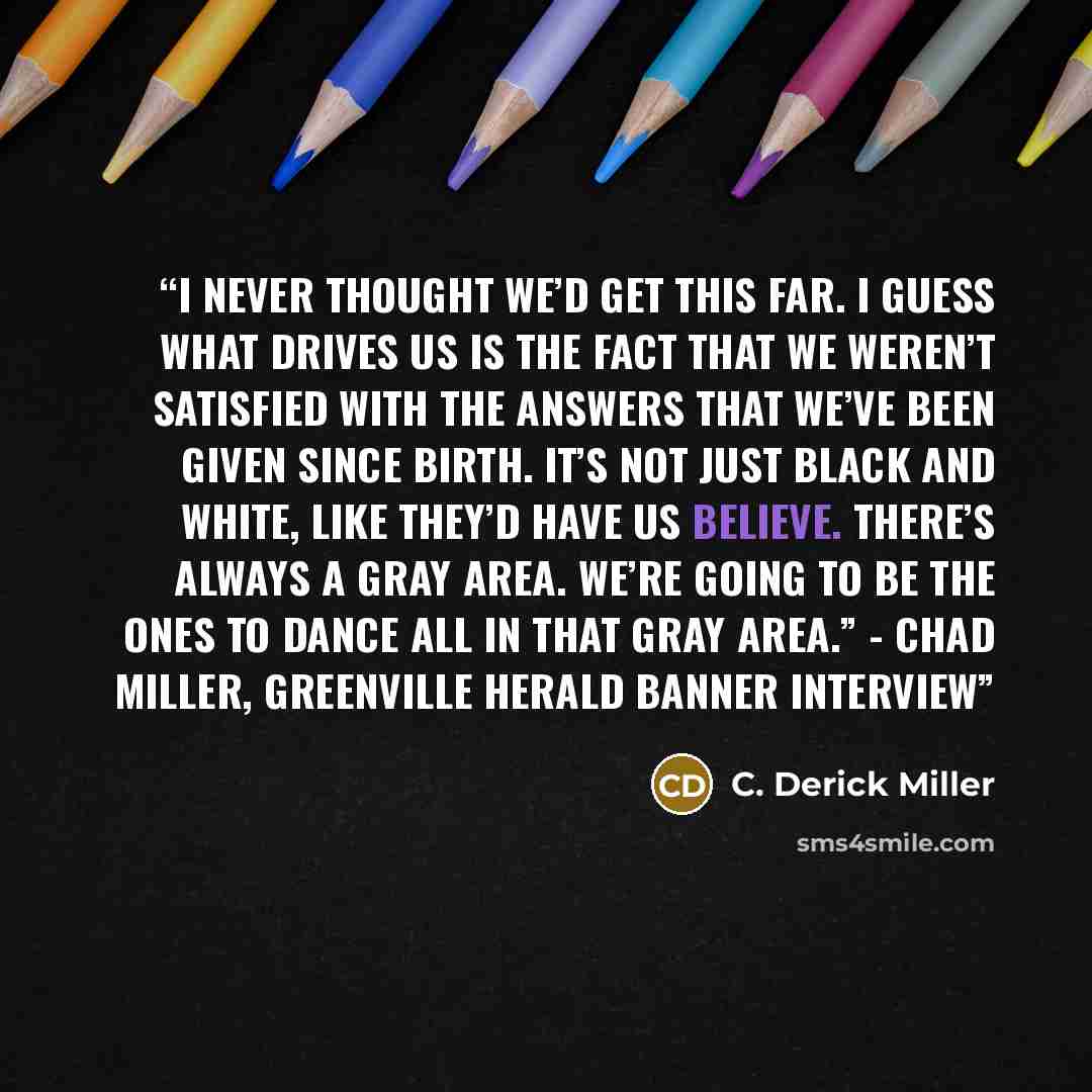 “I never thought we’d get this far. I guess what drives us is the fact that we weren’t satisfied with the answers that we’ve been given since birth. It’s not just black and white, like they’d have us believe. There’s always a gray area. We’re going to be the ones to dance all in that gray area.”…” quote by C. Derick Miller