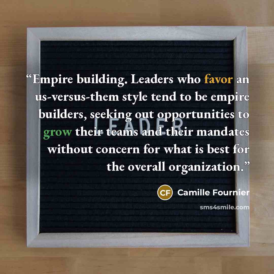 “Empire building. Leaders who favor an us-versus-them style tend to be empire builders, seeking out opportunities to grow their teams and their mandates without concern for what is best for the overall organization.” quote by Camille Fournier