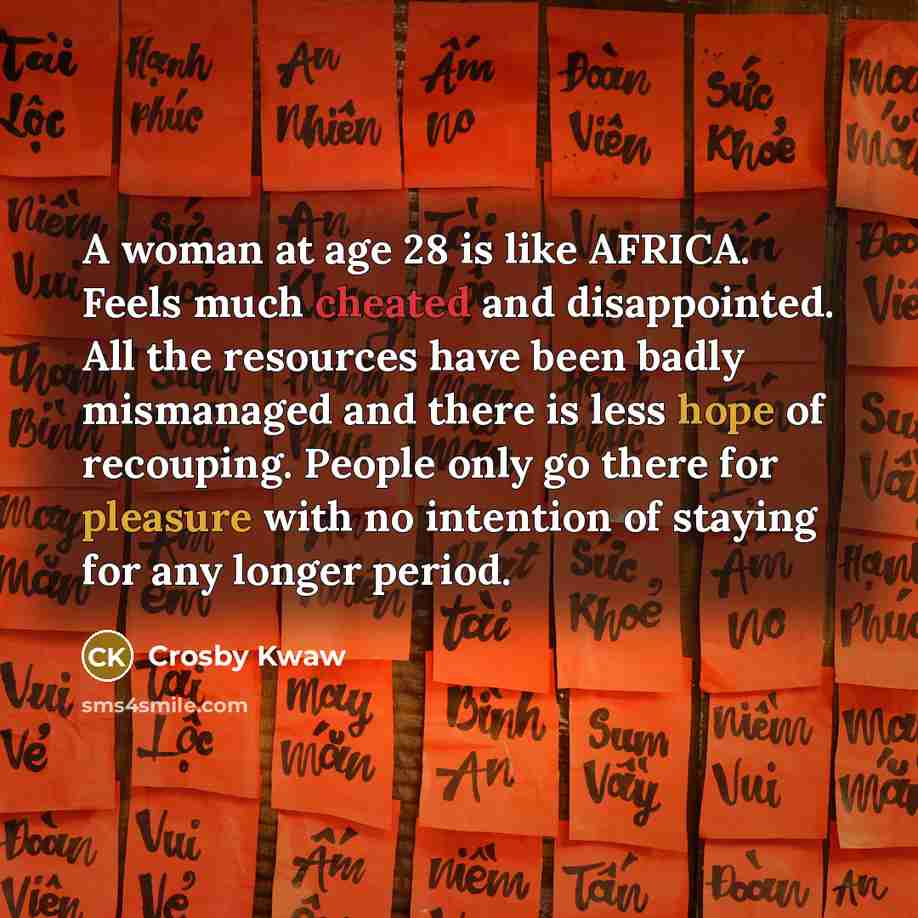 “A woman at age 28 is like AFRICA. Feels much cheated and disappointed. All the resources have been badly mismanaged and there is less hope of recouping. People only go there for pleasure with no intention of staying for any longer period.” quote by Crosby Kwaw
