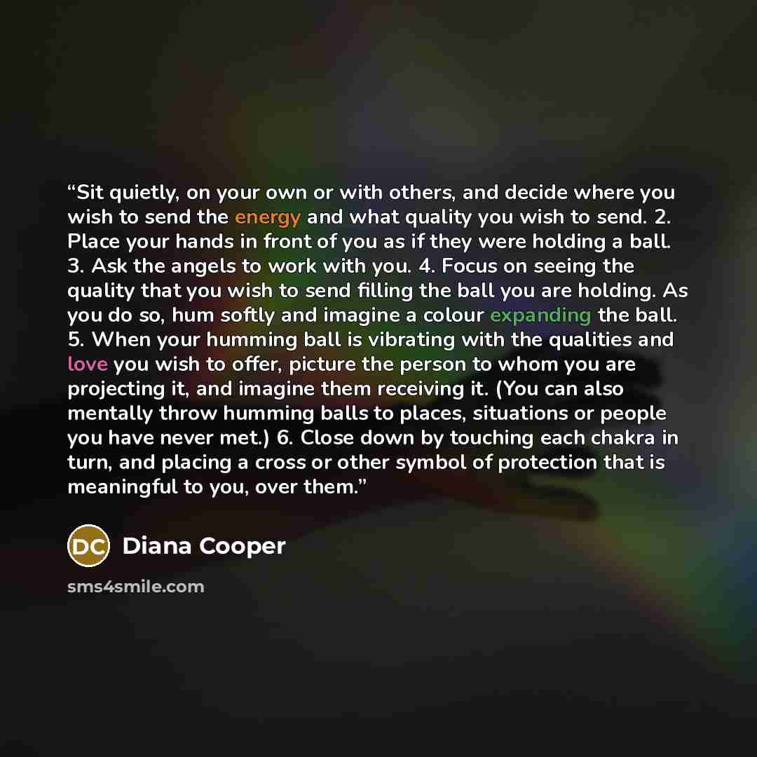 “Sit quietly, on your own or with others, and decide where you wish to send the energy and what quality you wish to send. 2. Place your hands in front of you as if they were holding a ball. 3. Ask the angels to work with you. 4. Focus on seeing the quality that you wish to send filling the ball you…” quote by Diana Cooper
