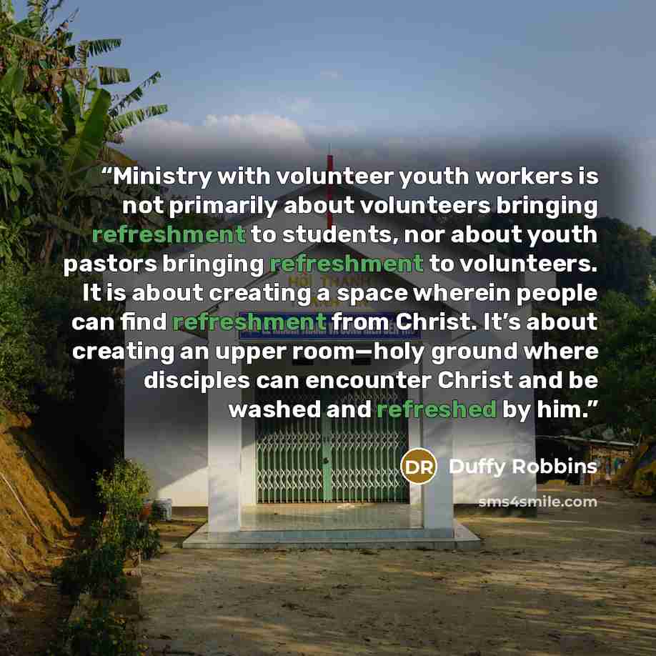 “Ministry with volunteer youth workers is not primarily about volunteers bringing refreshment to students, nor about youth pastors bringing refreshment to volunteers. It is about creating a space wherein people can find refreshment from Christ. It’s about creating an upper room—holy ground where…” quote by Duffy Robbins