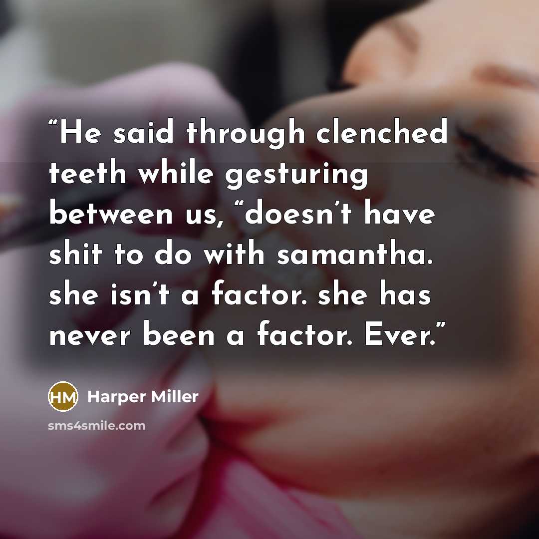 “He said through clenched teeth while gesturing between us, “doesn’t have shit to do with samantha. she isn’t a factor. she has never been a factor. Ever.” quote by Harper Miller