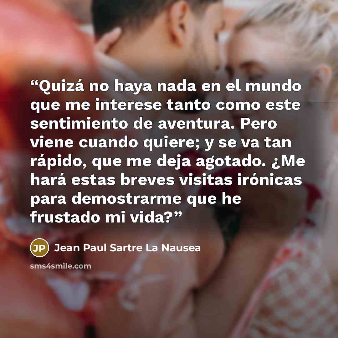 “Quizá no haya nada en el mundo que me interese tanto como este sentimiento de aventura. Pero viene cuando quiere; y se va tan rápido, que me deja agotado. ¿Me hará estas breves visitas irónicas para demostrarme que he frustado mi vida?” quote by Jean Paul Sartre La Nausea