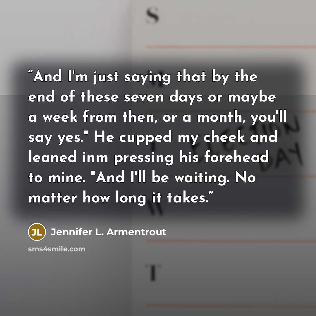 “And I'm just saying that by the end of these seven days or maybe a week from then, or a month, you'll say yes." He cupped my cheek and leaned inm pressing his forehead to mine. "And I'll be waiting. No matter how long it takes.” quote by Jennifer L. Armentrout