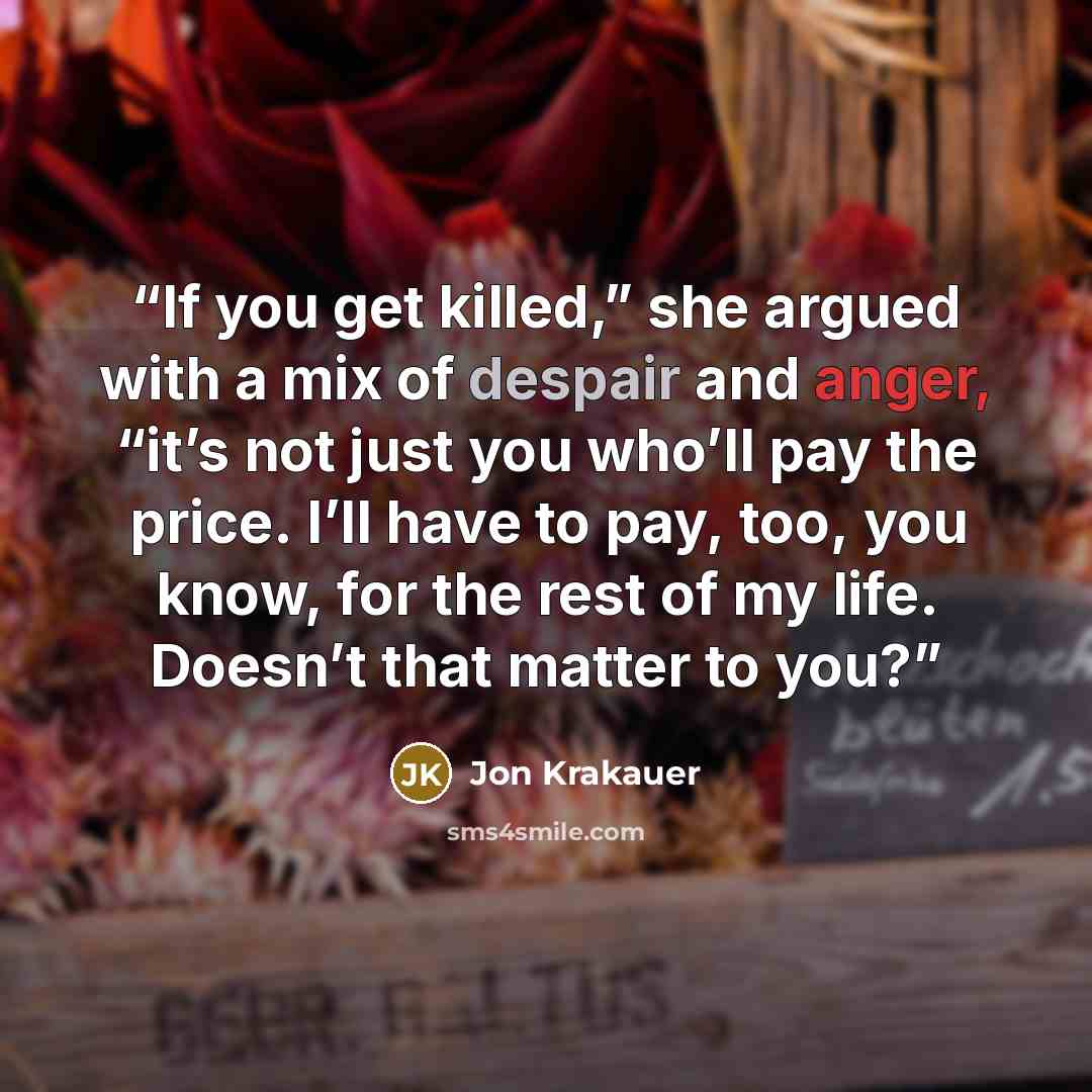 “If you get killed,” she argued with a mix of despair and anger, “it’s not just you who’ll pay the price. I’ll have to pay, too, you know, for the rest of my life. Doesn’t that matter to you?” quote by Jon Krakauer