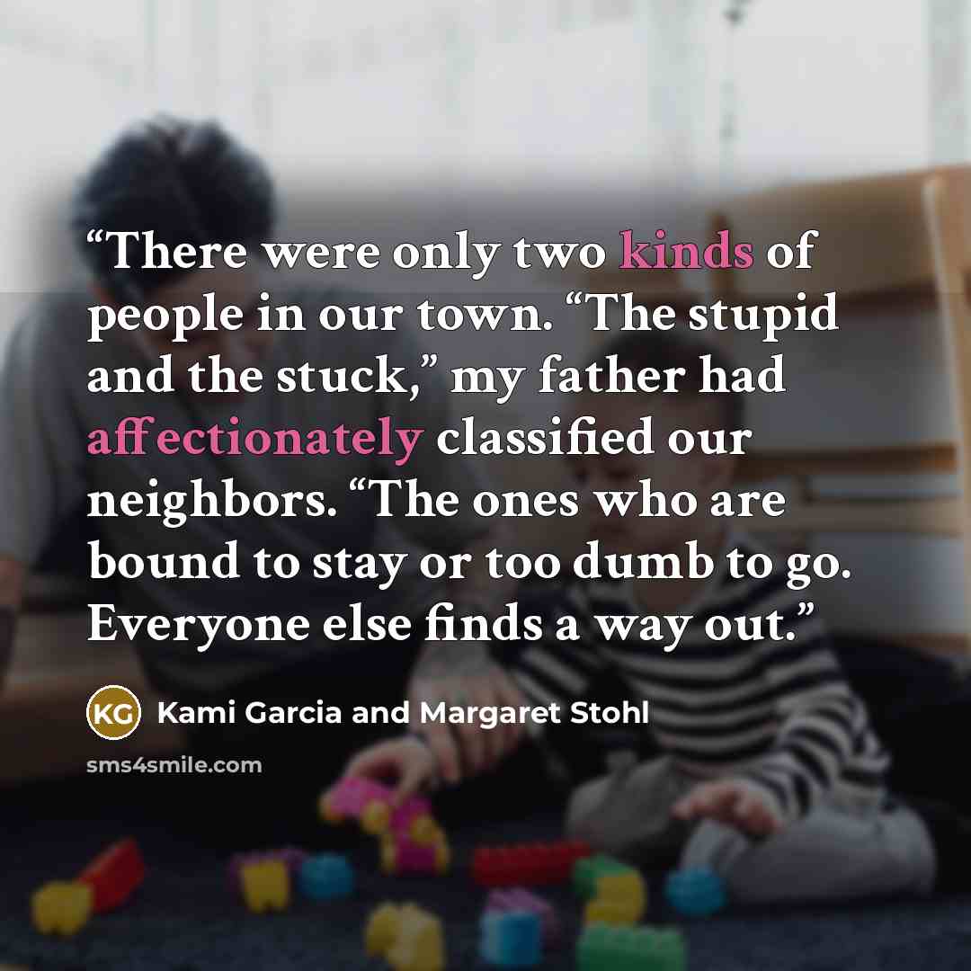 “There were only two kinds of people in our town. “The stupid and the stuck,” my father had affectionately classified our neighbors. “The ones who are bound to stay or too dumb to go. Everyone else finds a way out.” quote by Kami Garcia and Margaret Stohl