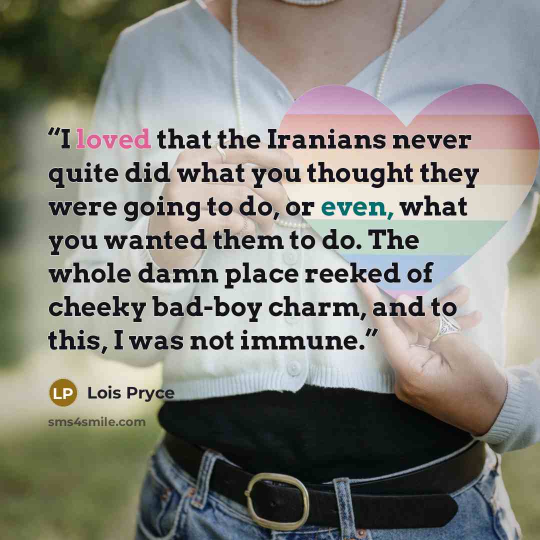 “I loved that the Iranians never quite did what you thought they were going to do, or even, what you wanted them to do. The whole damn place reeked of cheeky bad-boy charm, and to this, I was not immune.” quote by Lois Pryce