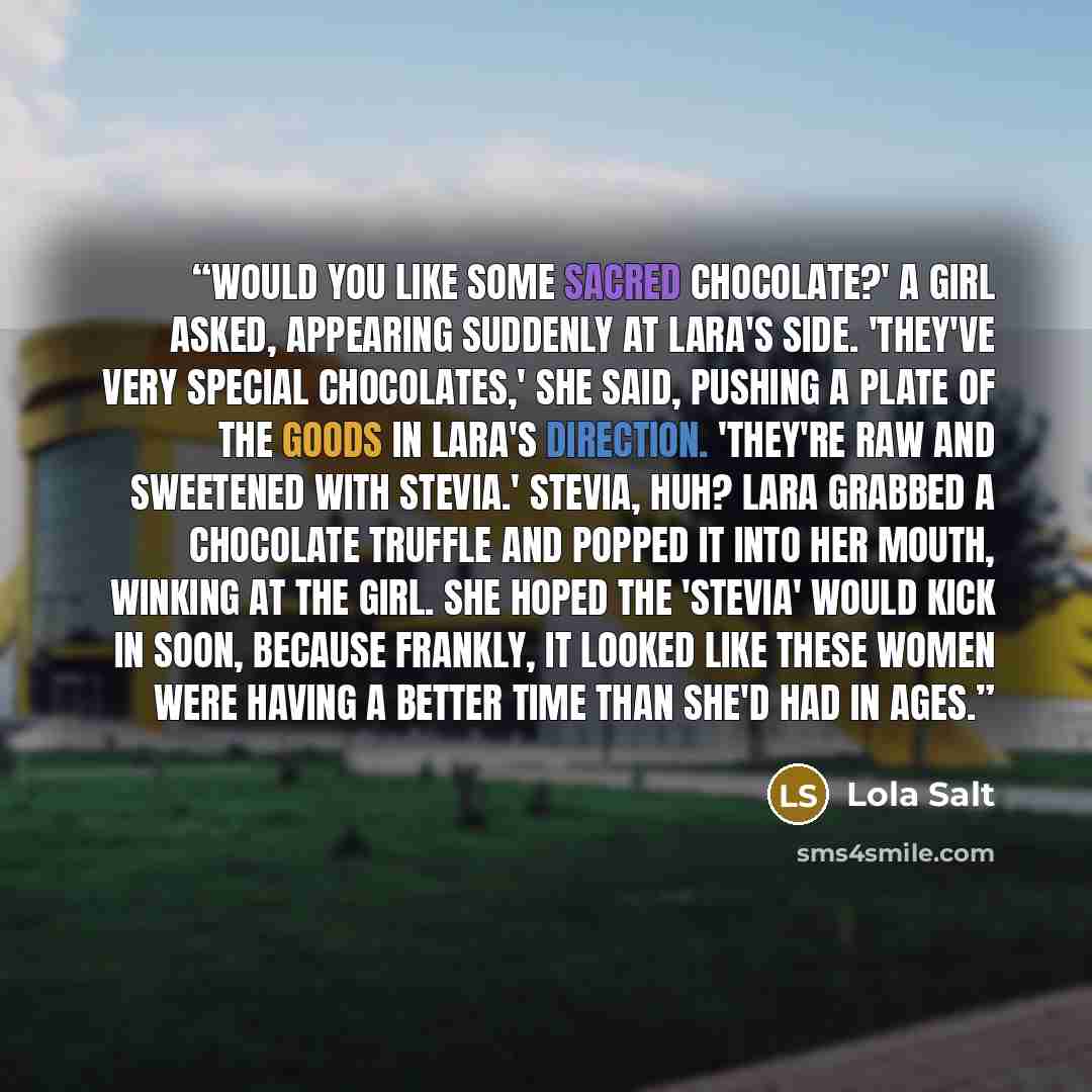 “Would you like some sacred chocolate?' a girl asked, appearing suddenly at Lara's side. 'They've very special chocolates,' she said, pushing a plate of the goods in Lara's direction. 'They're raw and sweetened with Stevia.' Stevia, huh? Lara grabbed a chocolate truffle and popped it into her…” quote by Lola Salt