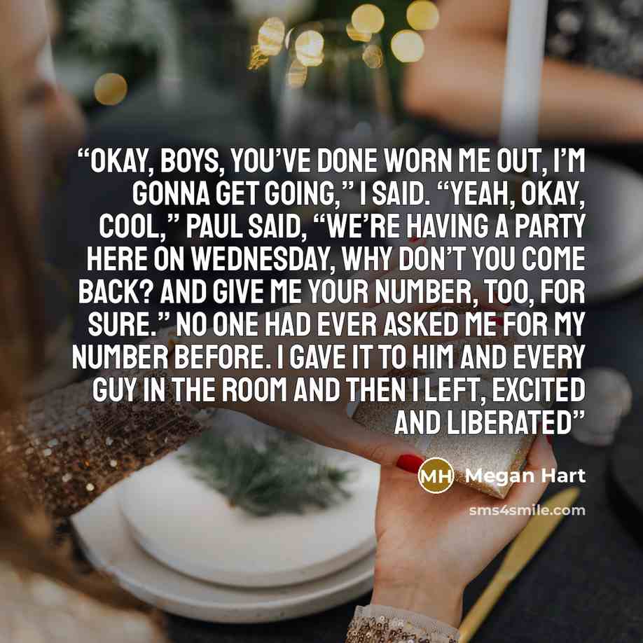 “Okay, boys, you’ve done worn me out, I’m gonna get going,” I said. “Yeah, okay, cool,” Paul said, “We’re having a party here on Wednesday, why don’t you come back? And give me your number, too, for sure.” No one had ever asked me for my number before. I gave it to him and every guy in the room and…” quote by Megan Hart