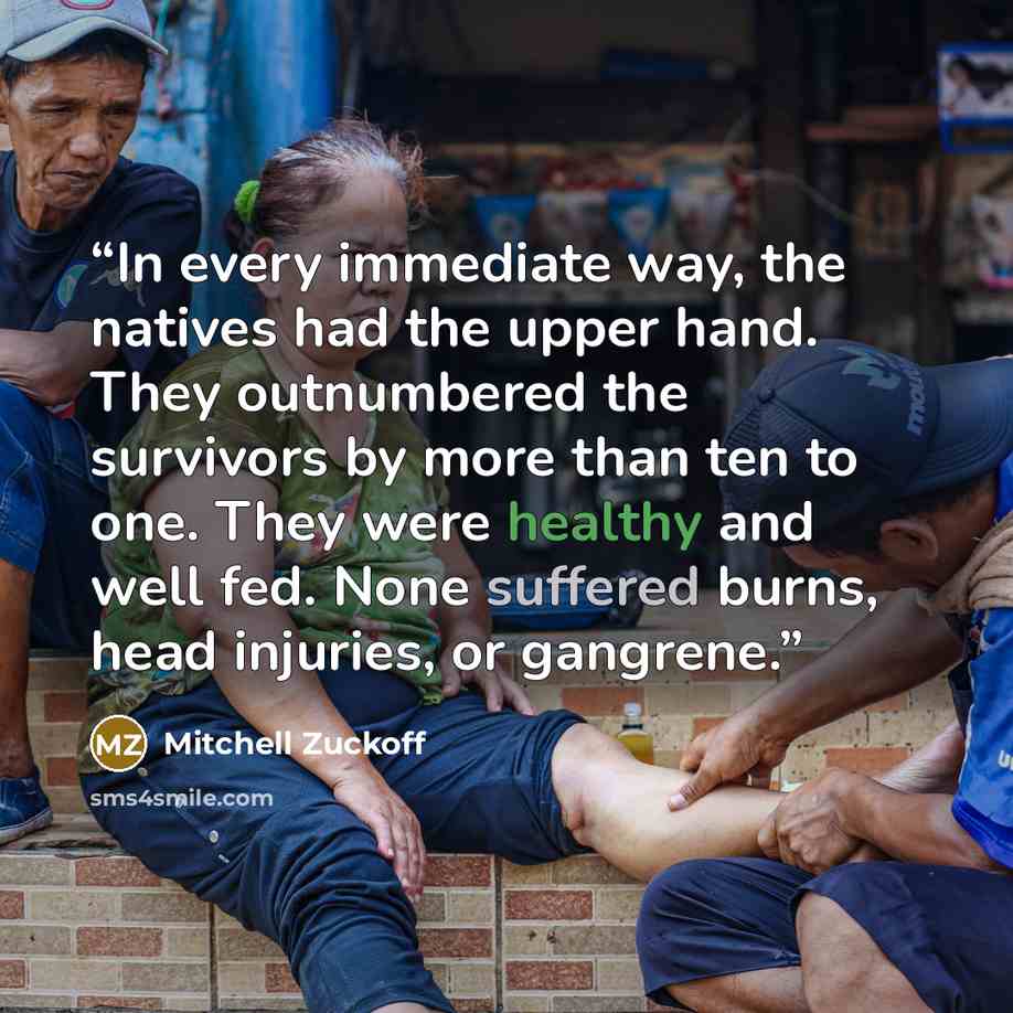“In every immediate way, the natives had the upper hand. They outnumbered the survivors by more than ten to one. They were healthy and well fed. None suffered burns, head injuries, or gangrene.” quote by Mitchell Zuckoff