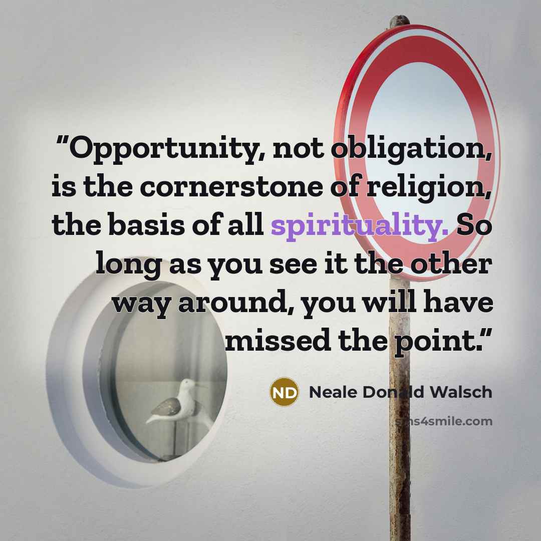 “Opportunity, not obligation, is the cornerstone of religion, the basis of all spirituality. So long as you see it the other way around, you will have missed the point.” quote by Neale Donald Walsch