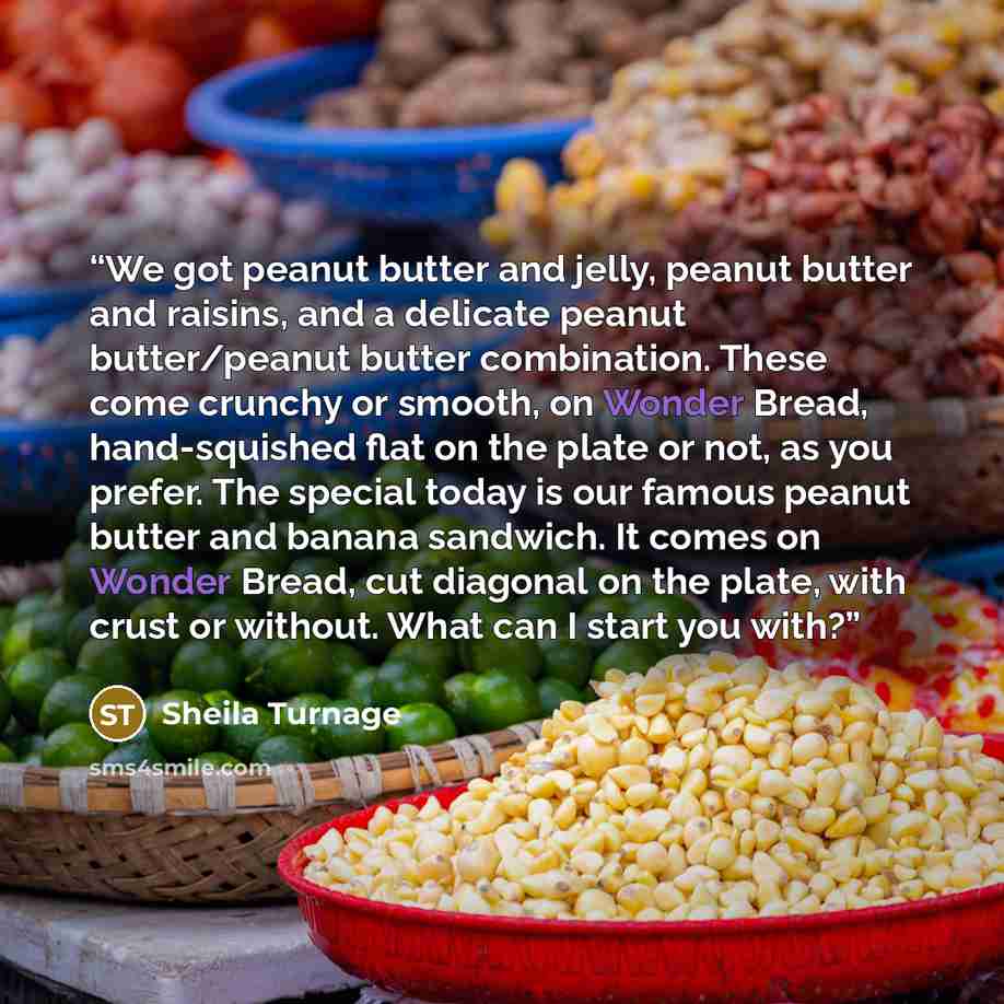 “We got peanut butter and jelly, peanut butter and raisins, and a delicate peanut butter/peanut butter combination. These come crunchy or smooth, on Wonder Bread, hand-squished flat on the plate or not, as you prefer. The special today is our famous peanut butter and banana sandwich. It comes on…” quote by Sheila Turnage