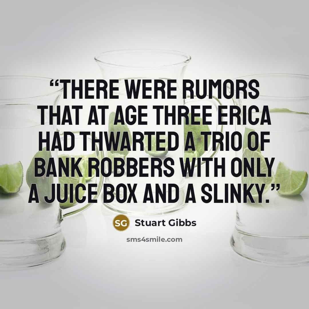 “There were rumors that at age three Erica had thwarted a trio of bank robbers with only a juice box and a Slinky.” quote by Stuart Gibbs