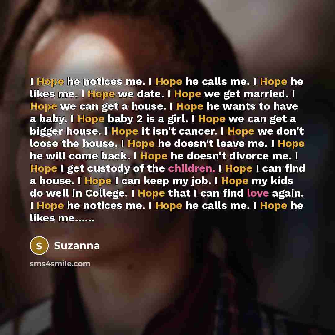 “I Hope he notices me. I Hope he calls me. I Hope he likes me. I Hope we date. I Hope we get married. I Hope we can get a house. I Hope he wants to have a baby. I Hope baby 2 is a girl. I Hope we can get a bigger house. I Hope it isn't cancer. I Hope we don't loose the house. I Hope he doesn't…” quote by Suzanna