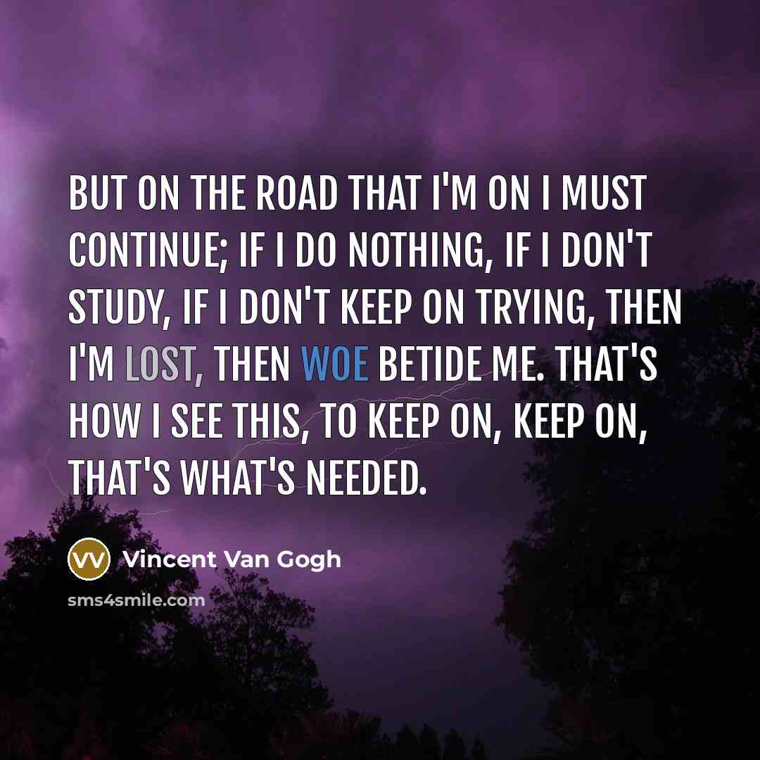 “But on the road that I'm on I must continue; if I do nothing, if I don't study, if I don't keep on trying, then I'm lost, then woe betide me. That's how I see this, to keep on, keep on, that's what's needed.” quote by Vincent Van Gogh