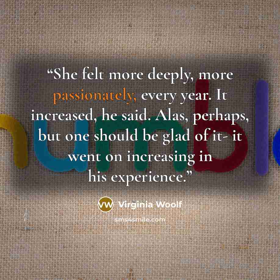 “She felt more deeply, more passionately, every year. It increased, he said. Alas, perhaps, but one should be glad of it- it went on increasing in his experience.” quote by Virginia Woolf
