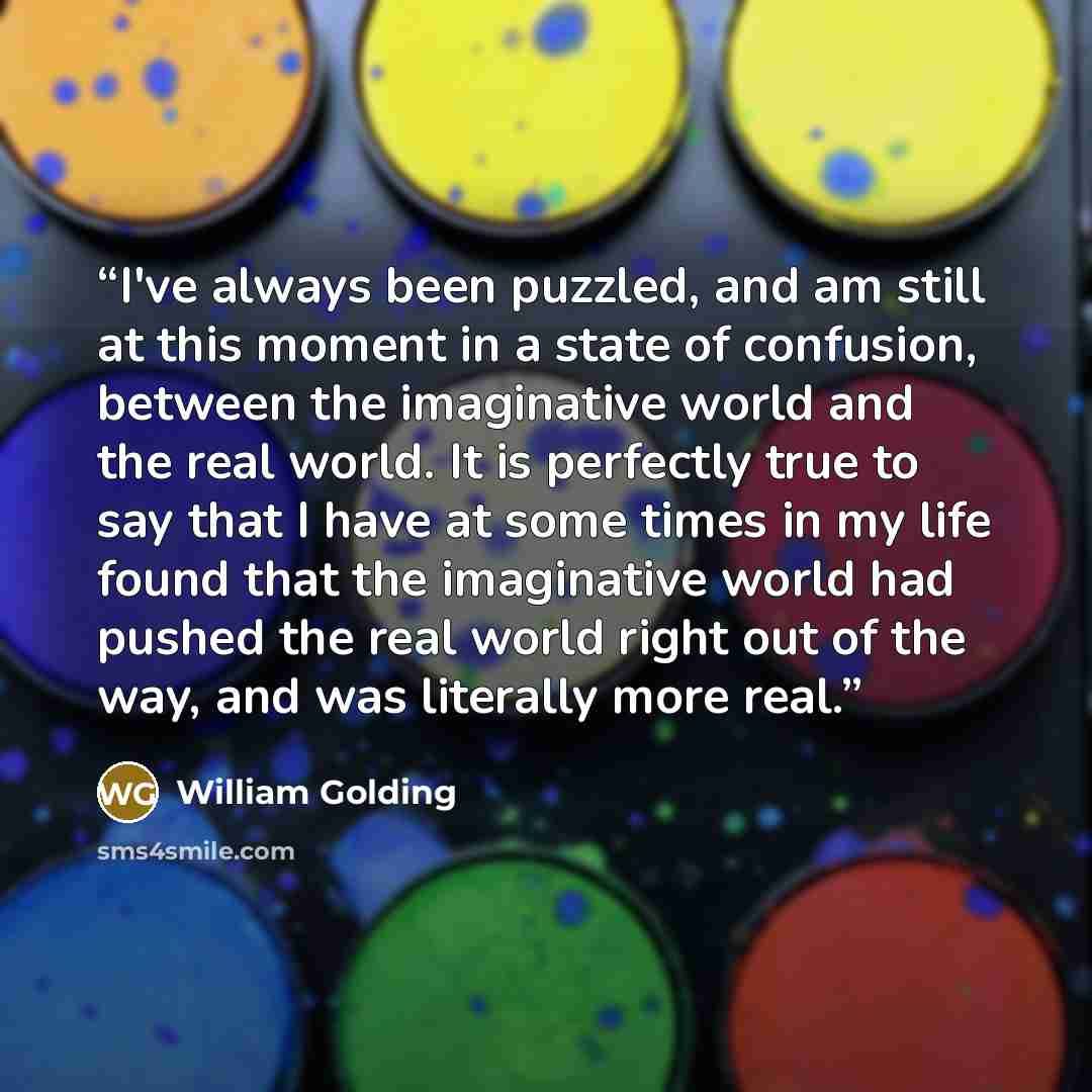 “I've always been puzzled, and am still at this moment in a state of confusion, between the imaginative world and the real world. It is perfectly true to say that I have at some times in my life found that the imaginative world had pushed the real world right out of the way, and was literally more…” quote by William Golding