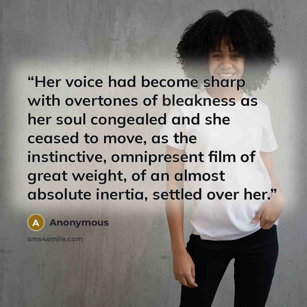 “Her voice had become sharp with overtones of bleakness as her soul congealed and she ceased to move, as the instinctive, omnipresent film of great weight, of an almost absolute inertia, settled over her.” quote by Anonymous
