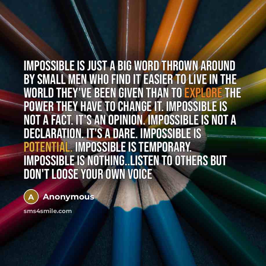 “Impossible is just a big word thrown around by small men who find it easier to live in the world they've been given than to explore the power they have to change it. Impossible is not a fact. It's an opinion. Impossible is not a declaration. It's a dare. Impossible is potential. Impossible is…” quote by Anonymous