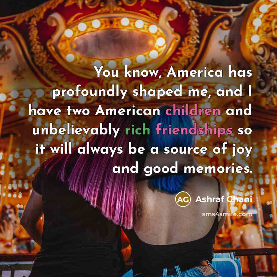“You know, America has profoundly shaped me, and I have two American children and unbelievably rich friendships so it will always be a source of joy and good memories.” quote by Ashraf Ghani