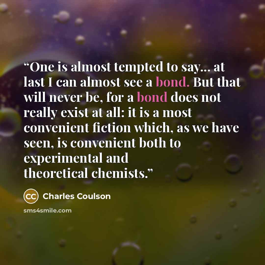 “One is almost tempted to say... at last I can almost see a bond. But that will never be, for a bond does not really exist at all: it is a most convenient fiction which, as we have seen, is convenient both to experimental and theoretical chemists.” quote by Charles Coulson