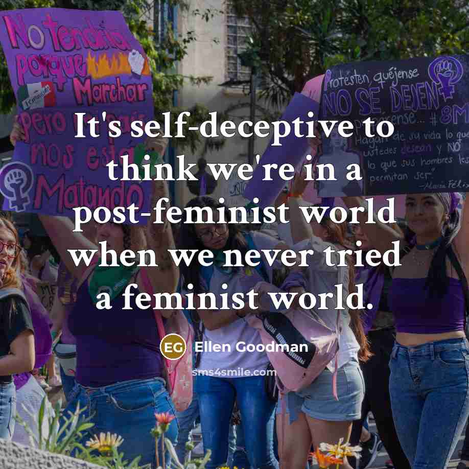 “It's self-deceptive to think we're in a post-feminist world when we never tried a feminist world.” quote by Ellen Goodman