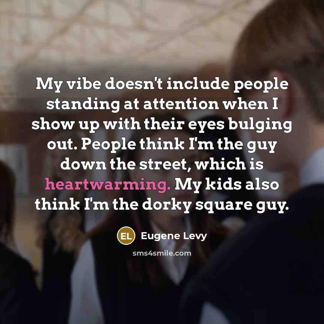 “My vibe doesn't include people standing at attention when I show up with their eyes bulging out. People think I'm the guy down the street, which is heartwarming. My kids also think I'm the dorky square guy.” quote by Eugene Levy