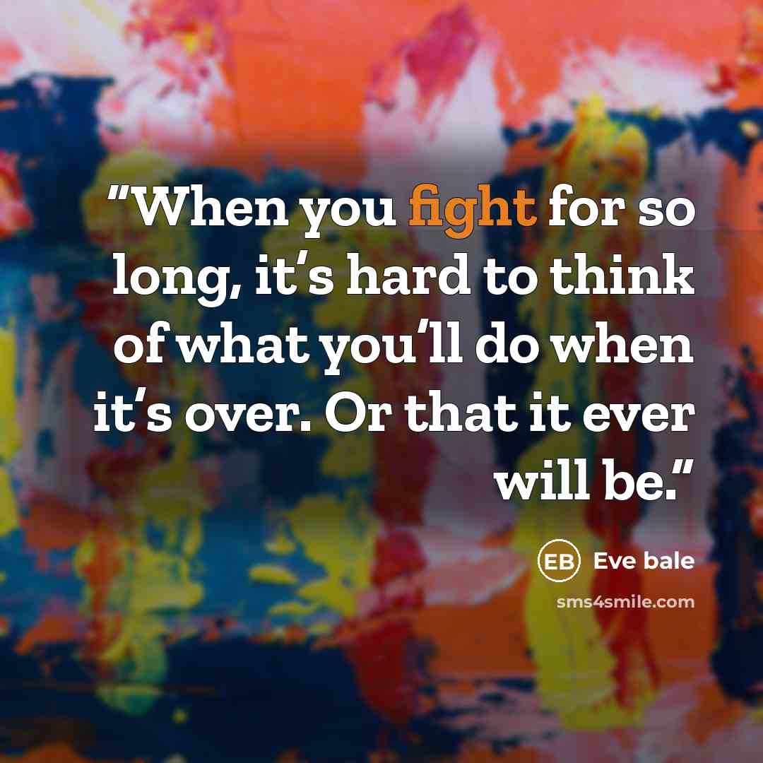 “When you fight for so long, it’s hard to think of what you’ll do when it’s over. Or that it ever will be.” quote by Eve bale