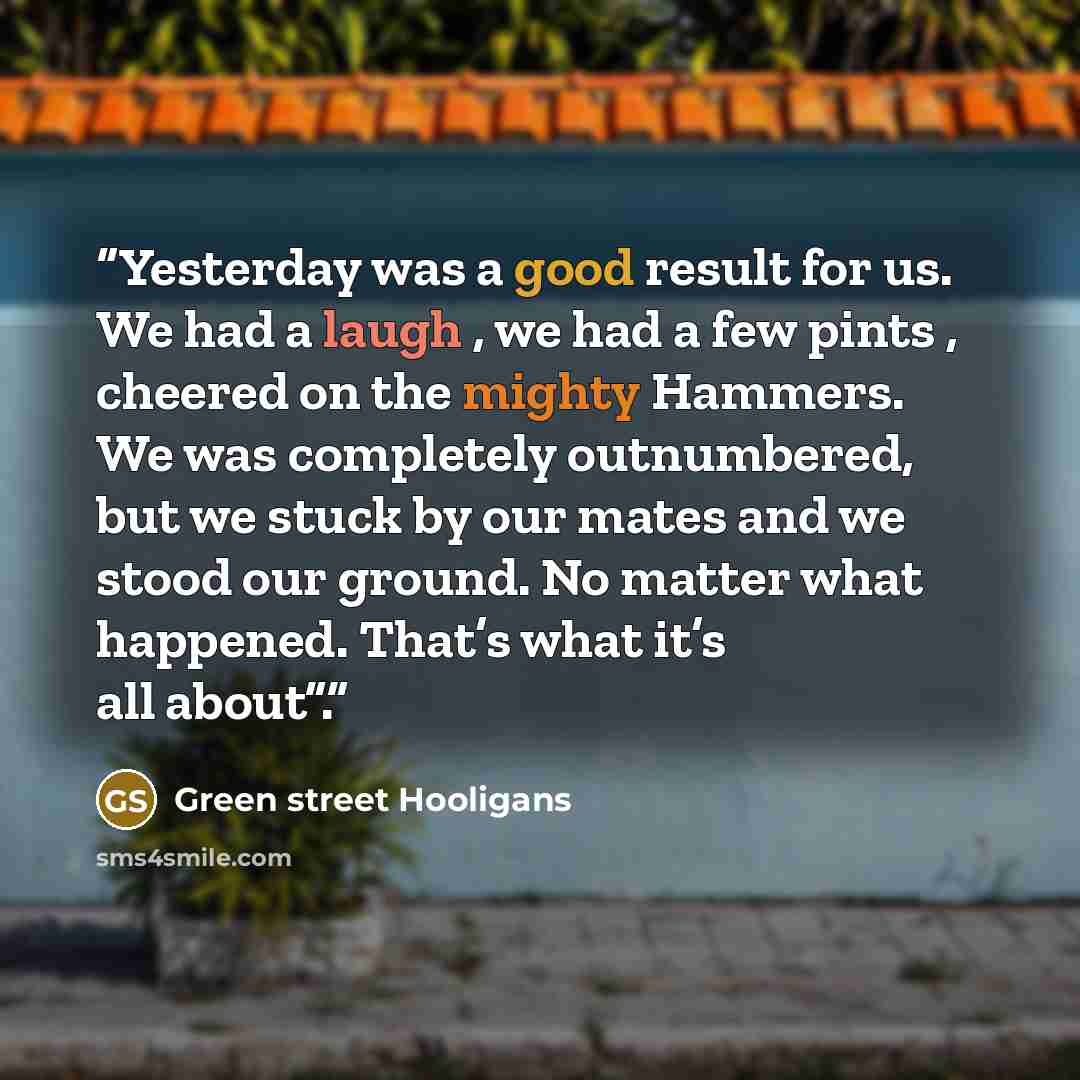 “Yesterday was a good result for us. We had a laugh , we had a few pints , cheered on the mighty Hammers. We was completely outnumbered, but we stuck by our mates and we stood our ground. No matter what happened. That’s what it’s all about”.” quote by Green street Hooligans