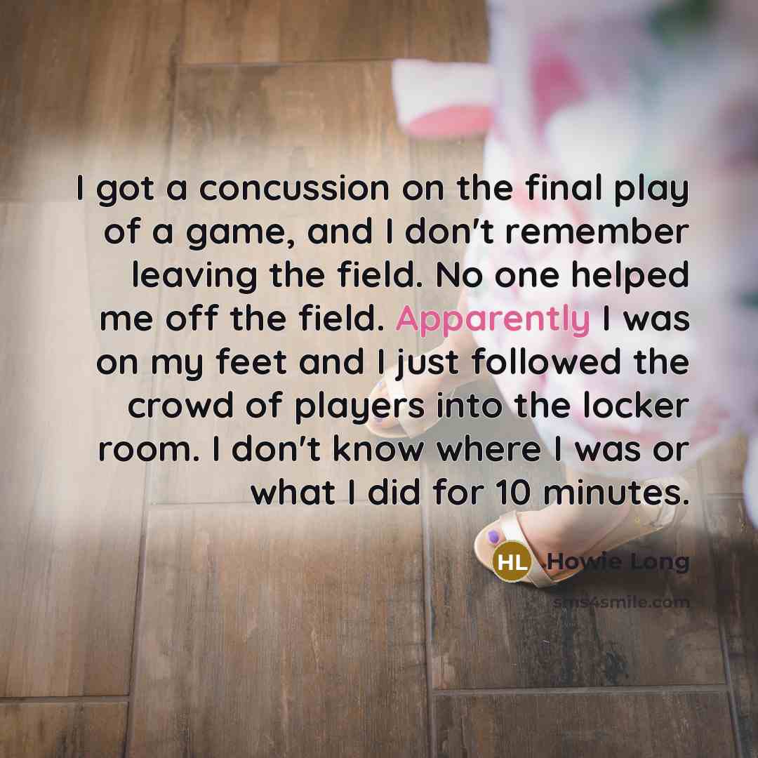 “I got a concussion on the final play of a game, and I don't remember leaving the field. No one helped me off the field. Apparently I was on my feet and I just followed the crowd of players into the locker room. I don't know where I was or what I did for 10 minutes.” quote by Howie Long