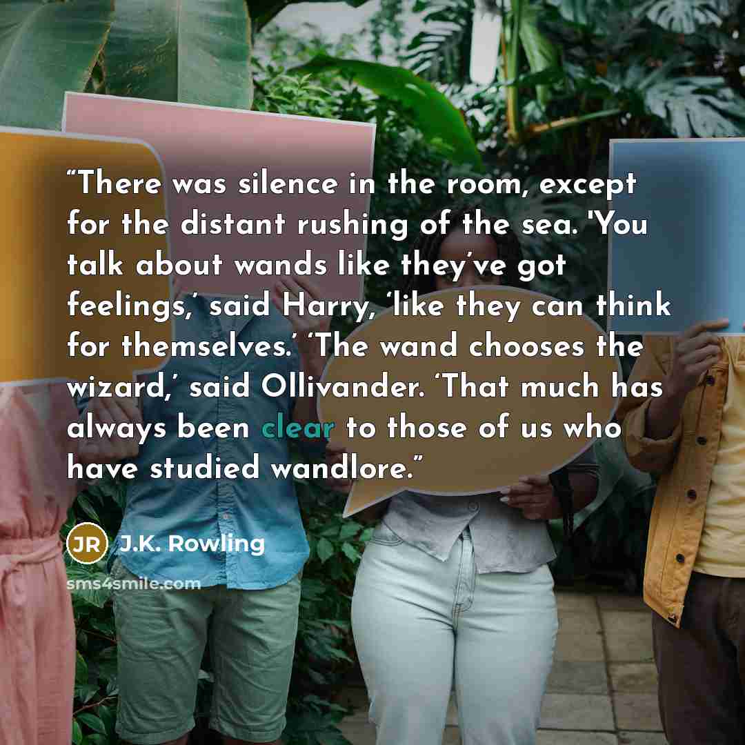 “There was silence in the room, except for the distant rushing of the sea. 'You talk about wands like they’ve got feelings,’ said Harry, ‘like they can think for themselves.’ ‘The wand chooses the wizard,’ said Ollivander. ‘That much has always been clear to those of us who have studied wandlore.” quote by J.K. Rowling